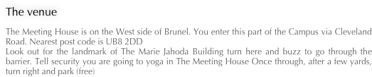 The venue
The Meeting House is on the West side of Brunel. You enter this part of the Campus via Cleveland Road. Nearest post code is UB8 2DD Look out for the landmark of The Marie Jahoda Building turn here and buzz to go through the barrier. Tell security you are going to yoga in The Meeting House Once through, after a few yards, turn right and park (free)